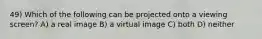 49) Which of the following can be projected onto a viewing screen? A) a real image B) a virtual image C) both D) neither