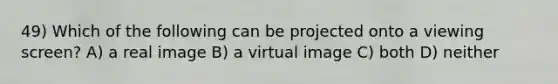 49) Which of the following can be projected onto a viewing screen? A) a real image B) a virtual image C) both D) neither