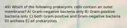 49) Which of the following prokaryotic cells contain an outer membrane? A) Gram-negative bacteria only B) Gram-positive bacteria only C) both Gram-positive and Gram-negative bacteria D) archaea E) all prokaryotes