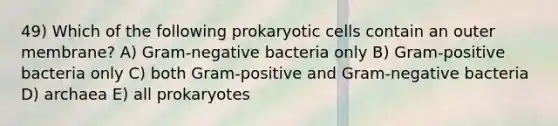 49) Which of the following prokaryotic cells contain an outer membrane? A) Gram-negative bacteria only B) Gram-positive bacteria only C) both Gram-positive and Gram-negative bacteria D) archaea E) all prokaryotes