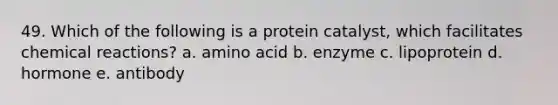 49. Which of the following is a protein catalyst, which facilitates <a href='https://www.questionai.com/knowledge/kc6NTom4Ep-chemical-reactions' class='anchor-knowledge'>chemical reactions</a>? a. amino acid b. enzyme c. lipoprotein d. hormone e. antibody