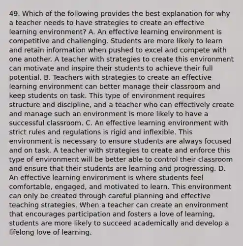 49. Which of the following provides the best explanation for why a teacher needs to have strategies to create an effective learning environment? A. An effective learning environment is competitive and challenging. Students are more likely to learn and retain information when pushed to excel and compete with one another. A teacher with strategies to create this environment can motivate and inspire their students to achieve their full potential. B. Teachers with strategies to create an effective learning environment can better manage their classroom and keep students on task. This type of environment requires structure and discipline, and a teacher who can effectively create and manage such an environment is more likely to have a successful classroom. C. An effective learning environment with strict rules and regulations is rigid and inflexible. This environment is necessary to ensure students are always focused and on task. A teacher with strategies to create and enforce this type of environment will be better able to control their classroom and ensure that their students are learning and progressing. D. An effective learning environment is where students feel comfortable, engaged, and motivated to learn. This environment can only be created through careful planning and effective teaching strategies. When a teacher can create an environment that encourages participation and fosters a love of learning, students are more likely to succeed academically and develop a lifelong love of learning.