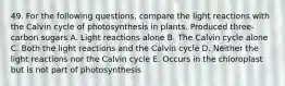 49. For the following questions, compare the light reactions with the Calvin cycle of photosynthesis in plants. Produced three-carbon sugars A. Light reactions alone B. The Calvin cycle alone C. Both the light reactions and the Calvin cycle D. Neither the light reactions nor the Calvin cycle E. Occurs in the chloroplast but is not part of photosynthesis