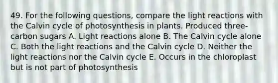 49. For the following questions, compare the <a href='https://www.questionai.com/knowledge/kSUoWrrvoC-light-reactions' class='anchor-knowledge'>light reactions</a> with the Calvin cycle of photosynthesis in plants. Produced three-carbon sugars A. Light reactions alone B. The Calvin cycle alone C. Both the light reactions and the Calvin cycle D. Neither the light reactions nor the Calvin cycle E. Occurs in the chloroplast but is not part of photosynthesis