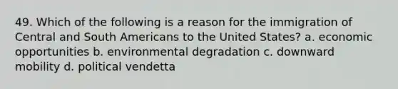 49. Which of the following is a reason for the immigration of Central and South Americans to the United States? a. economic opportunities b. environmental degradation c. downward mobility d. political vendetta