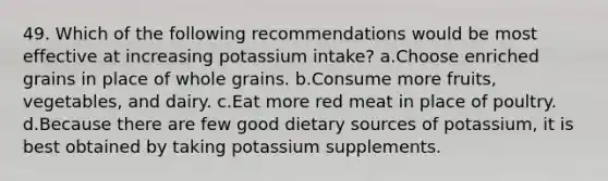 49. Which of the following recommendations would be most effective at increasing potassium intake? a.Choose enriched grains in place of whole grains. b.Consume more fruits, vegetables, and dairy. c.Eat more red meat in place of poultry. d.Because there are few good dietary sources of potassium, it is best obtained by taking potassium supplements.