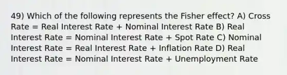 49) Which of the following represents the Fisher effect? A) Cross Rate = Real Interest Rate + Nominal Interest Rate B) Real Interest Rate = Nominal Interest Rate + Spot Rate C) Nominal Interest Rate = Real Interest Rate + Inflation Rate D) Real Interest Rate = Nominal Interest Rate + Unemployment Rate