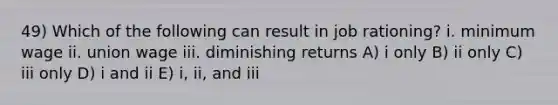 49) Which of the following can result in job rationing? i. minimum wage ii. union wage iii. diminishing returns A) i only B) ii only C) iii only D) i and ii E) i, ii, and iii