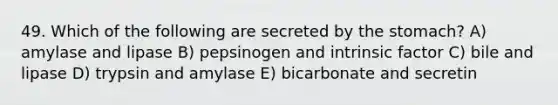 49. Which of the following are secreted by <a href='https://www.questionai.com/knowledge/kLccSGjkt8-the-stomach' class='anchor-knowledge'>the stomach</a>? A) amylase and lipase B) pepsinogen and intrinsic factor C) bile and lipase D) trypsin and amylase E) bicarbonate and secretin