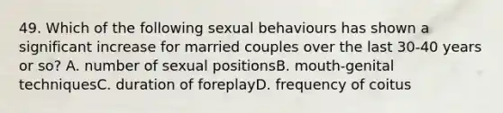 49. Which of the following sexual behaviours has shown a significant increase for married couples over the last 30-40 years or so? A. number of sexual positionsB. mouth-genital techniquesC. duration of foreplayD. frequency of coitus