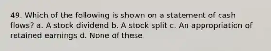 49. Which of the following is shown on a statement of cash flows? a. A stock dividend b. A stock split c. An appropriation of retained earnings d. None of these