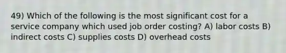 49) Which of the following is the most significant cost for a service company which used job order costing? A) labor costs B) indirect costs C) supplies costs D) overhead costs