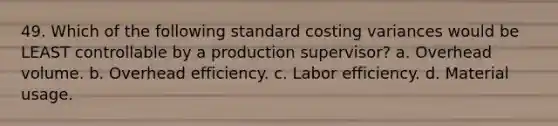 49. Which of the following standard costing variances would be LEAST controllable by a production supervisor? a. Overhead volume. b. Overhead efficiency. c. Labor efficiency. d. Material usage.