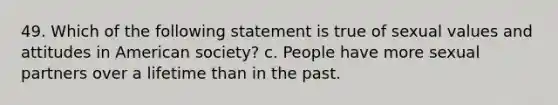 49. Which of the following statement is true of sexual values and attitudes in American society? c. People have more sexual partners over a lifetime than in the past.