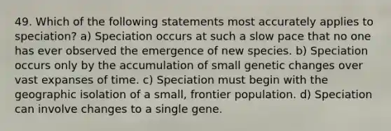 49. Which of the following statements most accurately applies to speciation? a) Speciation occurs at such a slow pace that no one has ever observed the emergence of new species. b) Speciation occurs only by the accumulation of small genetic changes over vast expanses of time. c) Speciation must begin with the geographic isolation of a small, frontier population. d) Speciation can involve changes to a single gene.