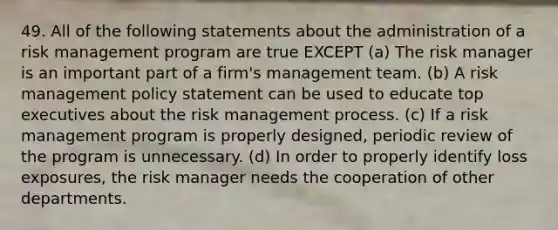 49. All of the following statements about the administration of a risk management program are true EXCEPT (a) The risk manager is an important part of a firm's management team. (b) A risk management policy statement can be used to educate top executives about the risk management process. (c) If a risk management program is properly designed, periodic review of the program is unnecessary. (d) In order to properly identify loss exposures, the risk manager needs the cooperation of other departments.