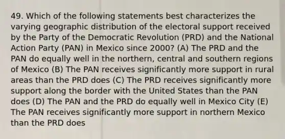 49. Which of the following statements best characterizes the varying geographic distribution of the electoral support received by the Party of the Democratic Revolution (PRD) and the National Action Party (PAN) in Mexico since 2000? (A) The PRD and the PAN do equally well in the northern, central and southern regions of Mexico (B) The PAN receives significantly more support in rural areas than the PRD does (C) The PRD receives significantly more support along the border with the United States than the PAN does (D) The PAN and the PRD do equally well in Mexico City (E) The PAN receives significantly more support in northern Mexico than the PRD does