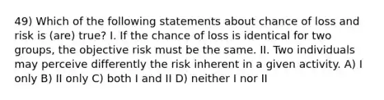 49) Which of the following statements about chance of loss and risk is (are) true? I. If the chance of loss is identical for two groups, the objective risk must be the same. II. Two individuals may perceive differently the risk inherent in a given activity. A) I only B) II only C) both I and II D) neither I nor II