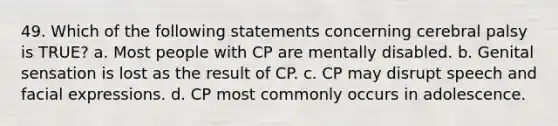 49. Which of the following statements concerning cerebral palsy is TRUE? a. Most people with CP are mentally disabled. b. Genital sensation is lost as the result of CP. c. CP may disrupt speech and facial expressions. d. CP most commonly occurs in adolescence.