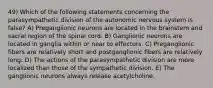 49) Which of the following statements concerning the parasympathetic division of the autonomic nervous system is false? A) Preganglionic neurons are located in the brainstem and sacral region of the spinal cord. B) Ganglionic neurons are located in ganglia within or near to effectors. C) Preganglionic fibers are relatively short and postganglionic fibers are relatively long. D) The actions of the parasympathetic division are more localized than those of the sympathetic division. E) The ganglionic neurons always release acetylcholine.