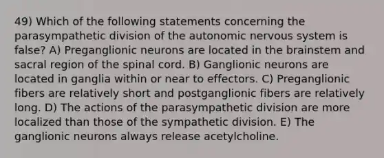 49) Which of the following statements concerning the parasympathetic division of the autonomic nervous system is false? A) Preganglionic neurons are located in the brainstem and sacral region of the spinal cord. B) Ganglionic neurons are located in ganglia within or near to effectors. C) Preganglionic fibers are relatively short and postganglionic fibers are relatively long. D) The actions of the parasympathetic division are more localized than those of the sympathetic division. E) The ganglionic neurons always release acetylcholine.