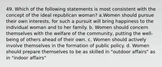 49. Which of the following statements is most consistent with the concept of the ideal republican woman? a.Women should pursue their own interests, for such a pursuit will bring happiness to the individual woman and to her family. b. Women should concern themselves with the welfare of the community, putting the well-being of others ahead of their own. c. Women should actively involve themselves in the formation of public policy. d. Women should prepare themselves to be as skilled in "outdoor affairs" as in "indoor affairs"