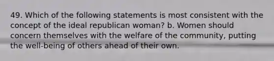 49. Which of the following statements is most consistent with the concept of the ideal republican woman? b. Women should concern themselves with the welfare of the community, putting the well-being of others ahead of their own.