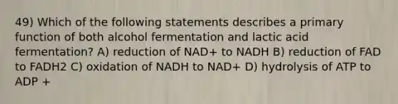 49) Which of the following statements describes a primary function of both alcohol fermentation and lactic acid fermentation? A) reduction of NAD+ to NADH B) reduction of FAD to FADH2 C) oxidation of NADH to NAD+ D) hydrolysis of ATP to ADP +