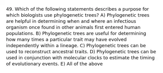 49. Which of the following statements describes a purpose for which biologists use phylogenetic trees? A) Phylogenetic trees are helpful in determining when and where an infectious organism once found in other animals first entered human populations. B) Phylogenetic trees are useful for determining how many times a particular trait may have evolved independently within a lineage. C) Phylogenetic trees can be used to reconstruct ancestral traits. D) Phylogenetic trees can be used in conjunction with molecular clocks to estimate the timing of evolutionary events. E) All of the above