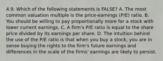 4.9. Which of the following statements is FALSE? A. The most common valuation multiple is the price-earnings (P/E) ratio. B. You should be willing to pay proportionally more for a stock with lower current earnings. C. A firm's P/E ratio is equal to the share price divided by its earnings per share. D. The intuition behind the use of the P/E ratio is that when you buy a stock, you are in sense buying the rights to the firm's future earnings and differences in the scale of the firms' earnings are likely to persist.