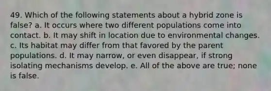 49. Which of the following statements about a hybrid zone is false? a. It occurs where two different populations come into contact. b. It may shift in location due to environmental changes. c. Its habitat may differ from that favored by the parent populations. d. It may narrow, or even disappear, if strong isolating mechanisms develop. e. All of the above are true; none is false.