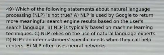 49) Which of the following statements about natural language processing (NLP) is not true? A) NLP is used by Google to return more meaningful search engine results based on the user's search language. B) NLP is typically based on machine learning techniques. C) NLP relies on the use of natural language experts. D) NLP can infer customers' specific needs when they call help centers. E) NLP often uses neural networks.