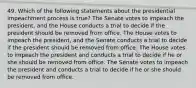 49. Which of the following statements about the presidential impeachment process is true? The Senate votes to impeach the president, and the House conducts a trial to decide if the president should be removed from office. The House votes to impeach the president, and the Senate conducts a trial to decide if the president should be removed from office. The House votes to impeach the president and conducts a trial to decide if he or she should be removed from office. The Senate votes to impeach the president and conducts a trial to decide if he or she should be removed from office.