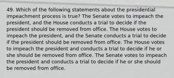 49. Which of the following statements about the presidential impeachment process is true? The Senate votes to impeach the president, and the House conducts a trial to decide if the president should be removed from office. The House votes to impeach the president, and the Senate conducts a trial to decide if the president should be removed from office. The House votes to impeach the president and conducts a trial to decide if he or she should be removed from office. The Senate votes to impeach the president and conducts a trial to decide if he or she should be removed from office.