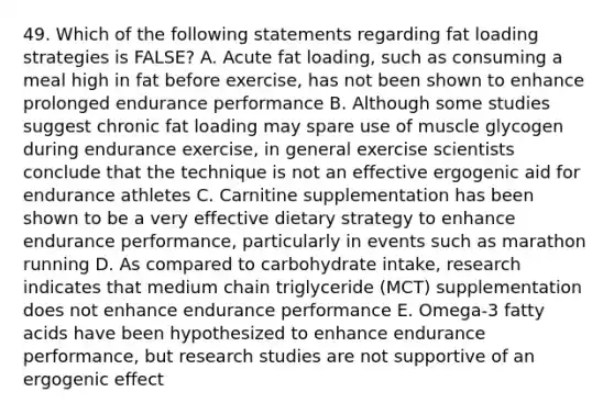 49. Which of the following statements regarding fat loading strategies is FALSE? A. Acute fat loading, such as consuming a meal high in fat before exercise, has not been shown to enhance prolonged endurance performance B. Although some studies suggest chronic fat loading may spare use of muscle glycogen during endurance exercise, in general exercise scientists conclude that the technique is not an effective ergogenic aid for endurance athletes C. Carnitine supplementation has been shown to be a very effective dietary strategy to enhance endurance performance, particularly in events such as marathon running D. As compared to carbohydrate intake, research indicates that medium chain triglyceride (MCT) supplementation does not enhance endurance performance E. Omega-3 fatty acids have been hypothesized to enhance endurance performance, but research studies are not supportive of an ergogenic effect