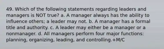 49. Which of the following statements regarding leaders and managers is NOT true? a. A manager always has the ability to influence others; a leader may not. b. A manager has a formal title and authority. c. A leader may either be a manager or a nonmanager. d. All managers perform four major functions: planning, organizing, leading, and controlling.+M/C