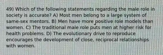 49) Which of the following statements regarding the male role in society is accurate? A) Most men belong to a large system of same-sex mentors. B) Men have more positive role models than women. C) The traditional male role puts men at higher risk for health problems. D) The evolutionary drive to reproduce encourages the development of close, reciprocal relationships with women.