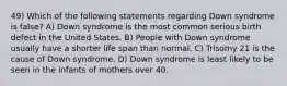 49) Which of the following statements regarding Down syndrome is false? A) Down syndrome is the most common serious birth defect in the United States. B) People with Down syndrome usually have a shorter life span than normal. C) Trisomy 21 is the cause of Down syndrome. D) Down syndrome is least likely to be seen in the infants of mothers over 40.