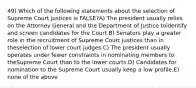 49) Which of the following statements about the selection of Supreme Court justices is FALSE?A) The president usually relies on the Attorney General and the Department of Justice toidentify and screen candidates for the Court.B) Senators play a greater role in the recruitment of Supreme Court justices than in theselection of lower court judges.C) The president usually operates under fewer constraints in nominating members to theSupreme Court than to the lower courts.D) Candidates for nomination to the Supreme Court usually keep a low profile.E) none of the above