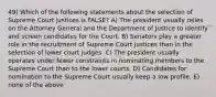 49) Which of the following statements about the selection of Supreme Court justices is FALSE? A) The president usually relies on the Attorney General and the Department of Justice to identify and screen candidates for the Court. B) Senators play a greater role in the recruitment of Supreme Court justices than in the selection of lower court judges. C) The president usually operates under fewer constraints in nominating members to the Supreme Court than to the lower courts. D) Candidates for nomination to the Supreme Court usually keep a low profile. E) none of the above