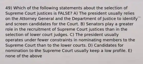 49) Which of the following statements about the selection of Supreme Court justices is FALSE? A) The president usually relies on the Attorney General and the Department of Justice to identify and screen candidates for the Court. B) Senators play a greater role in the recruitment of Supreme Court justices than in the selection of lower court judges. C) The president usually operates under fewer constraints in nominating members to the Supreme Court than to the lower courts. D) Candidates for nomination to the Supreme Court usually keep a low profile. E) none of the above