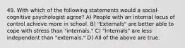 49. With which of the following statements would a social-cognitive psychologist agree? A) People with an internal locus of control achieve more in school. B) "Externals" are better able to cope with stress than "internals." C) "Internals" are less independent than "externals." D) All of the above are true.