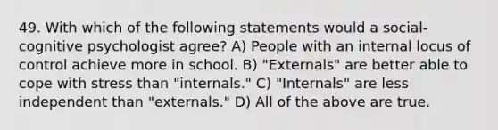 49. With which of the following statements would a social-cognitive psychologist agree? A) People with an internal locus of control achieve more in school. B) "Externals" are better able to cope with stress than "internals." C) "Internals" are less independent than "externals." D) All of the above are true.