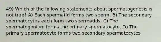 49) Which of the following statements about spermatogenesis is not true? A) Each spermatid forms two sperm. B) The secondary spermatocytes each form two spermatids. C) The spermatogonium forms the primary spermatocyte. D) The primary spermatocyte forms two secondary spermatocytes