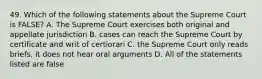 49. Which of the following statements about the Supreme Court is FALSE? A. The Supreme Court exercises both original and appellate jurisdiction B. cases can reach the Supreme Court by certificate and writ of certiorari C. the Supreme Court only reads briefs, it does not hear oral arguments D. All of the statements listed are false