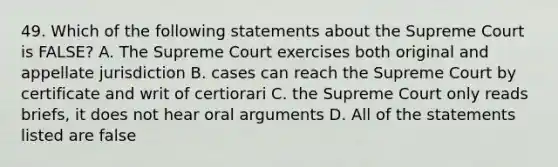 49. Which of the following statements about the Supreme Court is FALSE? A. The Supreme Court exercises both original and appellate jurisdiction B. cases can reach the Supreme Court by certificate and writ of certiorari C. the Supreme Court only reads briefs, it does not hear oral arguments D. All of the statements listed are false