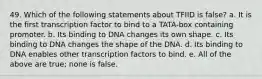 49. Which of the following statements about TFIID is false? a. It is the first transcription factor to bind to a TATA-box containing promoter. b. Its binding to DNA changes its own shape. c. Its binding to DNA changes the shape of the DNA. d. Its binding to DNA enables other transcription factors to bind. e. All of the above are true; none is false.