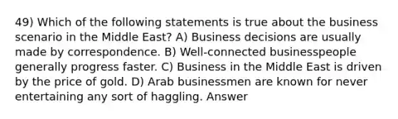 49) Which of the following statements is true about the business scenario in the Middle East? A) Business decisions are usually made by correspondence. B) Well-connected businesspeople generally progress faster. C) Business in the Middle East is driven by the price of gold. D) Arab businessmen are known for never entertaining any sort of haggling. Answer