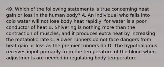 49. Which of the following statements is true concerning heat gain or loss in the human body? A. An individual who falls into cold water will not lose body heat rapidly, for water is a poor conductor of heat B. Shivering is nothing more than the contraction of muscles, and it produces extra heat by increasing the metabolic rate C. Slower runners do not face dangers from heat gain or loss as the premier runners do D. The hypothalamus receives input primarily from the temperature of the blood when adjustments are needed in regulating body temperature