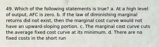 49. Which of the following statements is true? a. At a high level of output, AFC is zero. b. If the law of diminishing marginal returns did not exist, then the marginal cost curve would not have an upward-sloping portion. c. The marginal cost curve cuts the average fixed cost curve at its minimum. d. There are no fixed costs in the short run